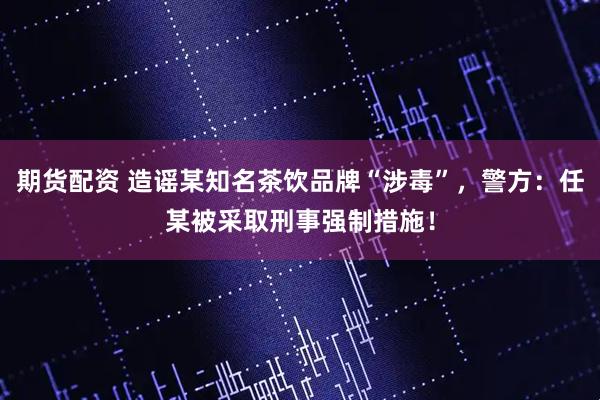 期货配资 造谣某知名茶饮品牌“涉毒”，警方：任某被采取刑事强制措施！