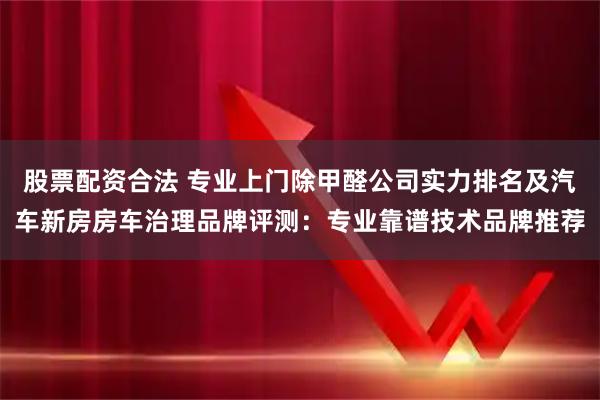 股票配资合法 专业上门除甲醛公司实力排名及汽车新房房车治理品牌评测：专业靠谱技术品牌推荐
