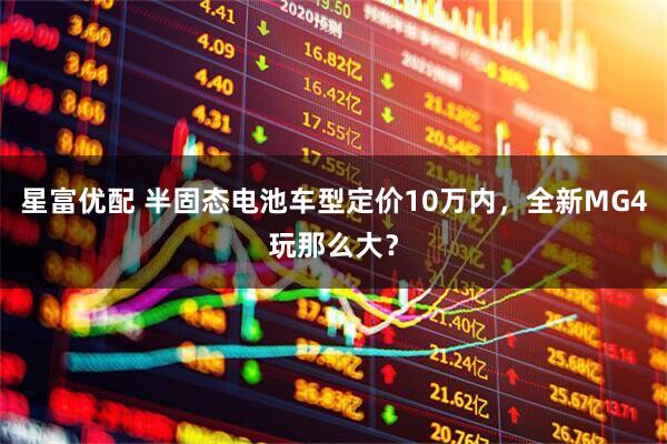 星富优配 半固态电池车型定价10万内，全新MG4玩那么大？