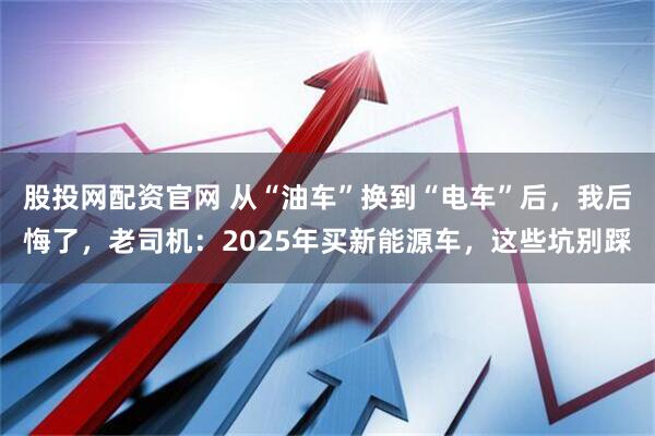 股投网配资官网 从“油车”换到“电车”后，我后悔了，老司机：2025年买新能源车，这些坑别踩