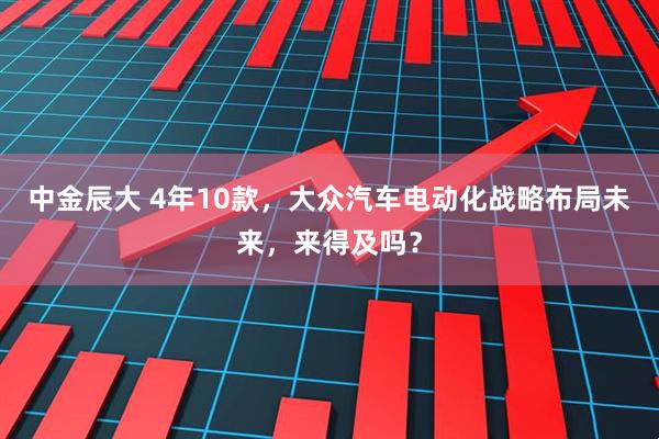 中金辰大 4年10款，大众汽车电动化战略布局未来，来得及吗？