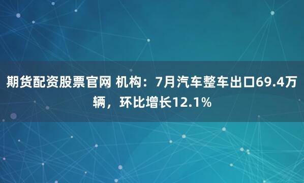 期货配资股票官网 机构：7月汽车整车出口69.4万辆，环比增长12.1%